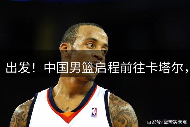 出发！中国男篮启程前往卡塔尔，郭士强率队14人征战世预赛！