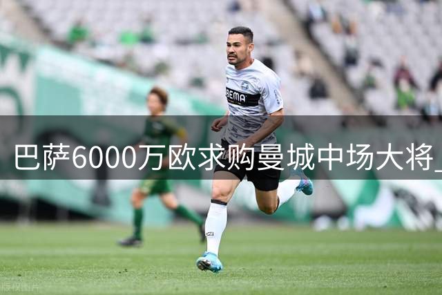 巴萨6000万欧求购曼城中场大将 罗德里或重塑西甲竞争格局