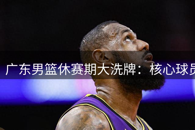 广东男篮休赛期大洗牌：核心球员离队+教练组换血背后暗藏玄机