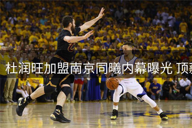 杜润旺加盟南京同曦内幕曝光 顶薪合同背后暗藏玄机