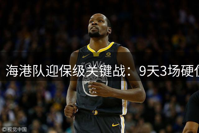 海港队迎保级关键战：9天3场硬仗直面降级区双雄