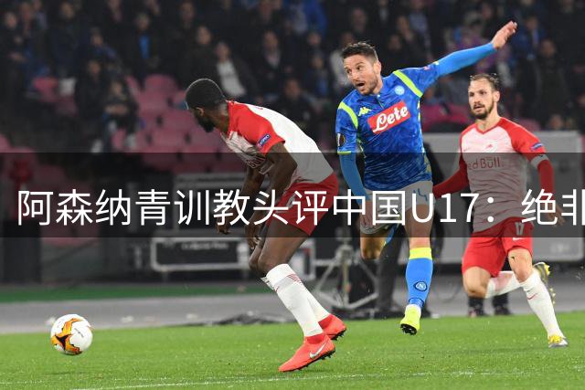 阿森纳青训教头评中国U17：绝非侥幸胜出 两新星闪耀未来可期