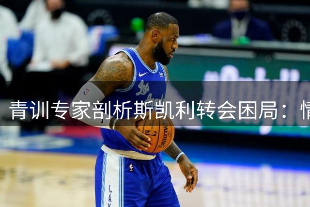 青训专家剖析斯凯利转会困局：情感难敌职业发展的残酷现实