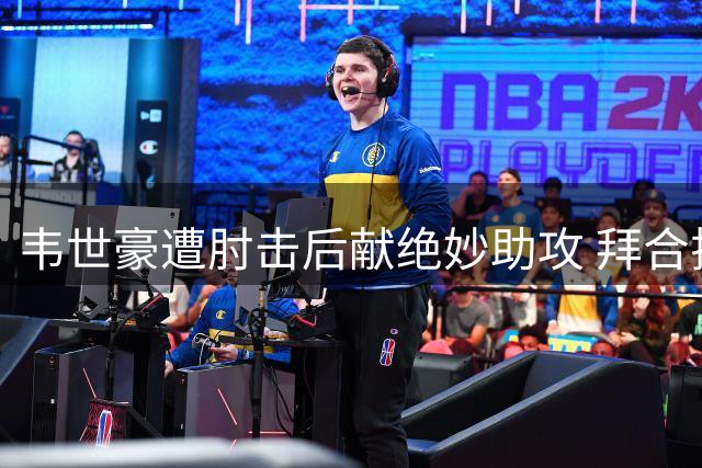 韦世豪遭肘击后献绝妙助攻 拜合拉木破荒完成绝杀