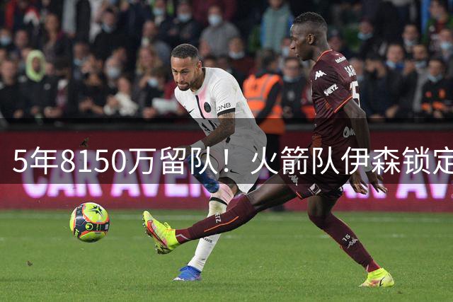 5年8150万留队！火箭队伊森锁定替补位置？或无缘首发，化身乱战高手