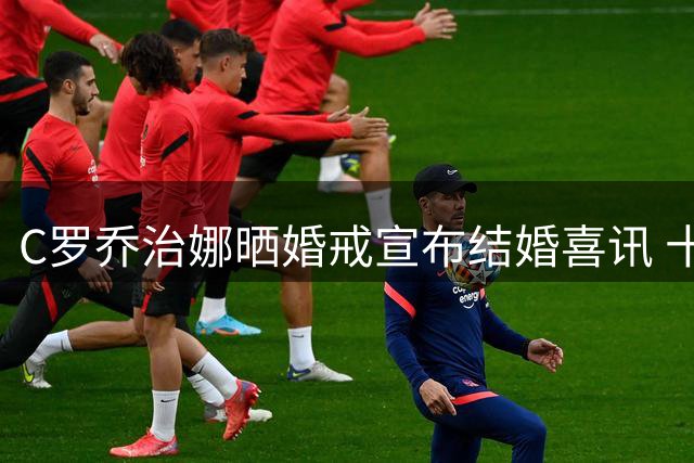 C罗乔治娜晒婚戒宣布结婚喜讯 十年爱情长跑修成正果