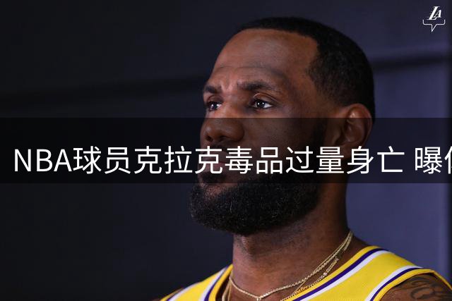 NBA球员克拉克毒品过量身亡 曝体内含多种致命物质